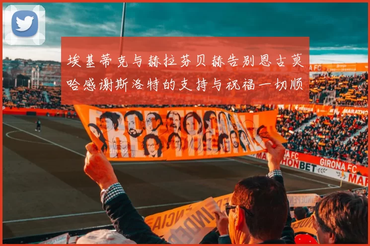 埃基蒂克与赫拉芬贝赫告别恩古莫哈感谢斯洛特的支持与祝福一切顺利