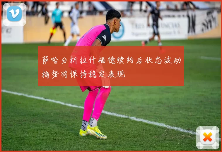 萨哈分析拉什福德续约后状态波动梅努将保持稳定表现