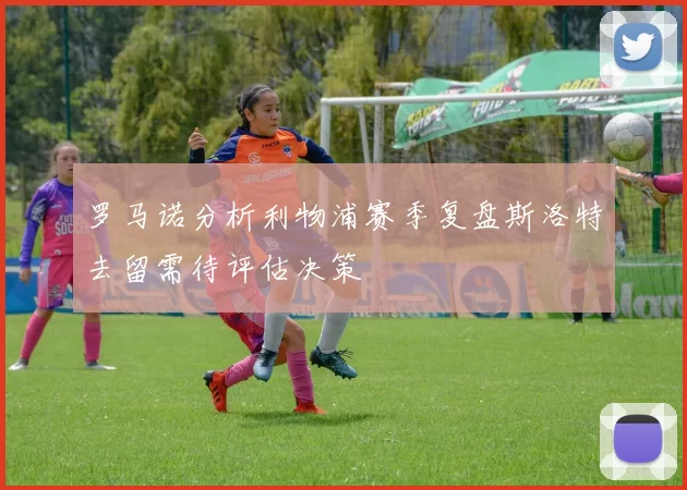 罗马诺分析利物浦赛季复盘斯洛特去留需待评估决策