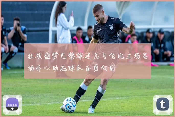杜埃盛赞巴黎球迷无与伦比主场客场齐心助威球队奋勇向前