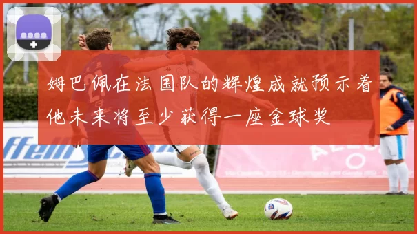 姆巴佩在法国队的辉煌成就预示着他未来将至少获得一座金球奖