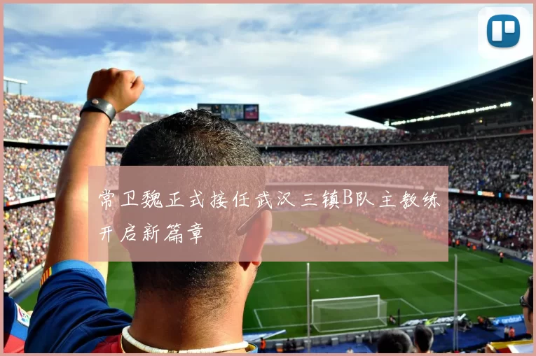 常卫魏正式接任武汉三镇B队主教练开启新篇章