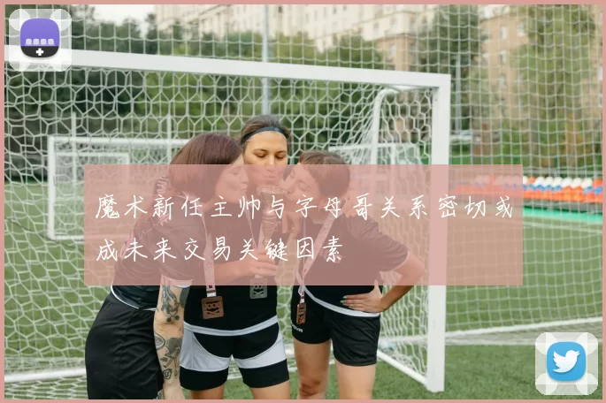 魔术新任主帅与字母哥关系密切或成未来交易关键因素