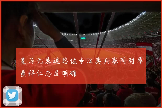 皇马无意追恩佐专注奥利塞同时尊重拜仁态度明确