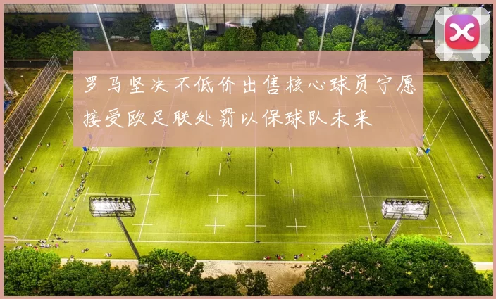 罗马坚决不低价出售核心球员宁愿接受欧足联处罚以保球队未来