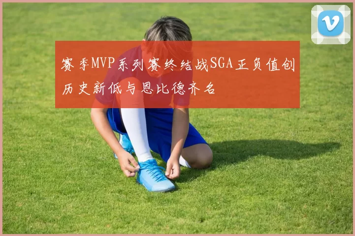 赛季MVP系列赛终结战SGA正负值创历史新低与恩比德齐名