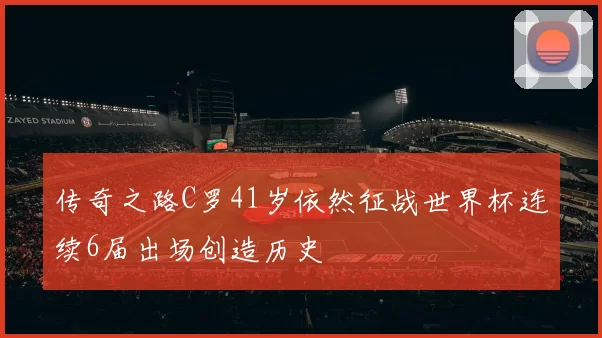 传奇之路C罗41岁依然征战世界杯连续6届出场创造历史