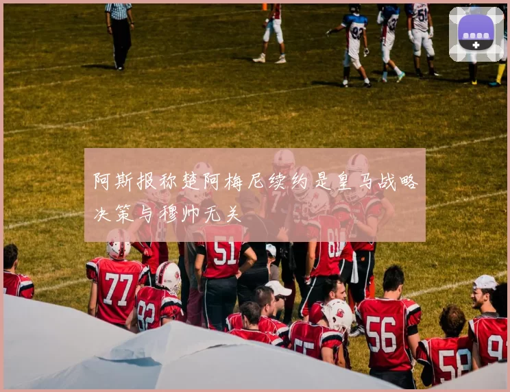 阿斯报称楚阿梅尼续约是皇马战略决策与穆帅无关