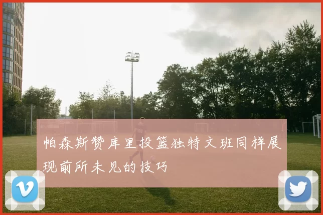 帕森斯赞库里投篮独特文班同样展现前所未见的技巧