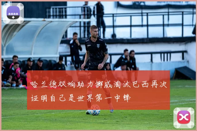 哈兰德双响助力挪威淘汰巴西再次证明自己是世界第一中锋